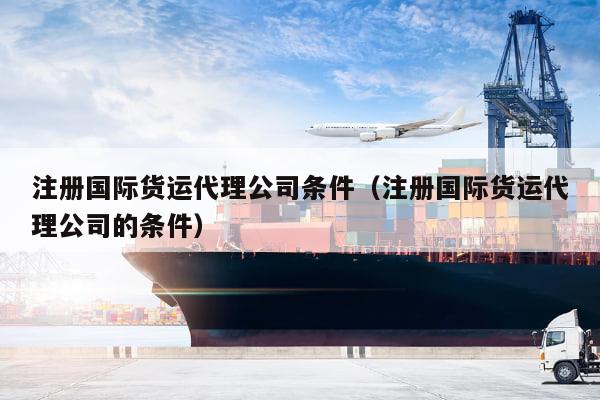 kaiyun体育官方网站-注册国际货运代理公司条件（注册国际货运代理公司的条件）
